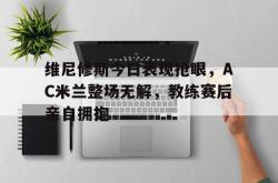 维尼修斯今日表现抢眼，AC米兰整场无解，教练赛后亲自拥抱的简单介绍