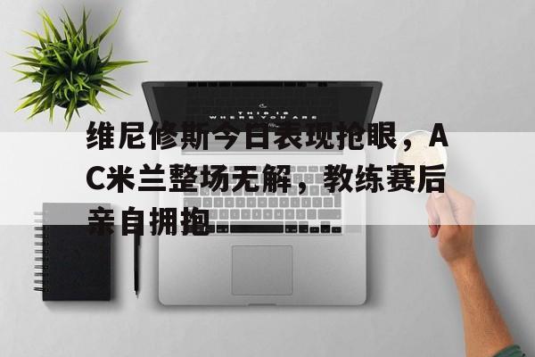 维尼修斯今日表现抢眼，AC米兰整场无解，教练赛后亲自拥抱的简单介绍